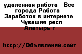 удаленная работа - Все города Работа » Заработок в интернете   . Чувашия респ.,Алатырь г.